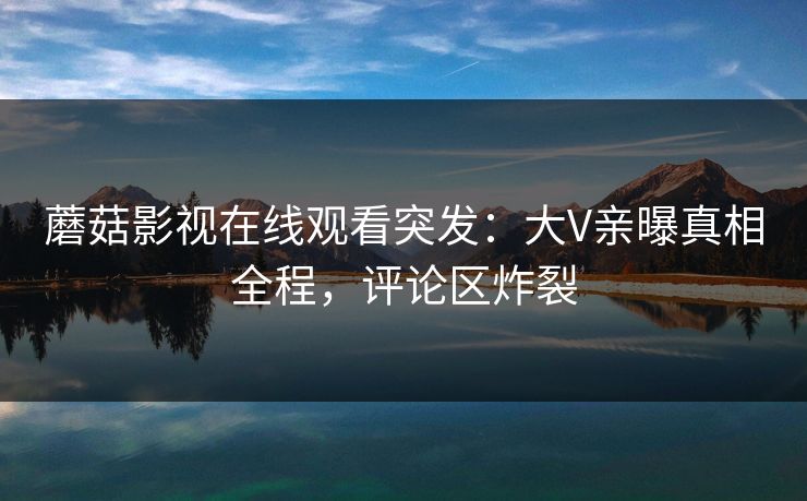 蘑菇影视在线观看突发：大V亲曝真相全程，评论区炸裂