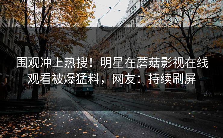 围观冲上热搜！明星在蘑菇影视在线观看被爆猛料，网友：持续刷屏