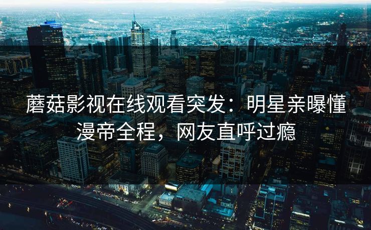 蘑菇影视在线观看突发：明星亲曝懂漫帝全程，网友直呼过瘾