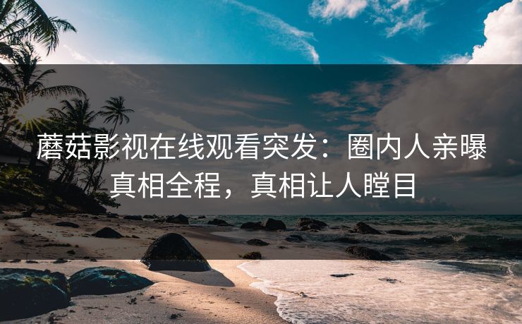 蘑菇影视在线观看突发：圈内人亲曝真相全程，真相让人瞠目