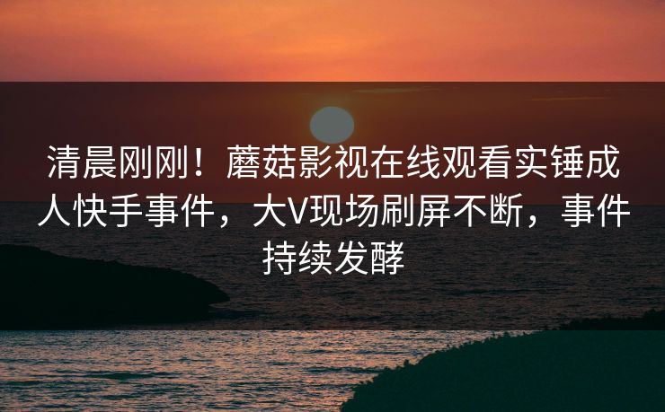 清晨刚刚！蘑菇影视在线观看实锤成人快手事件，大V现场刷屏不断，事件持续发酵