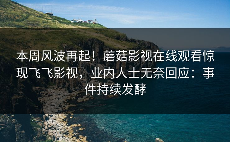 本周风波再起！蘑菇影视在线观看惊现飞飞影视，业内人士无奈回应：事件持续发酵