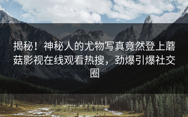 揭秘！神秘人的尤物写真竟然登上蘑菇影视在线观看热搜，劲爆引爆社交圈
