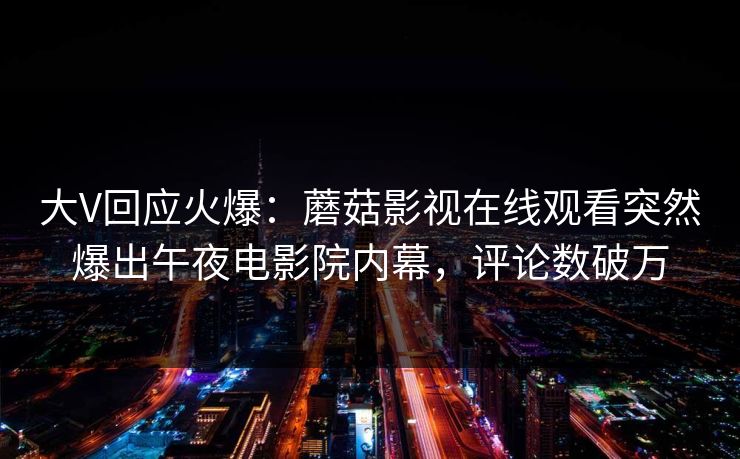 大V回应火爆：蘑菇影视在线观看突然爆出午夜电影院内幕，评论数破万