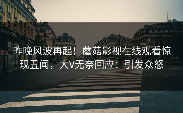 昨晚风波再起！蘑菇影视在线观看惊现丑闻，大V无奈回应：引发众怒