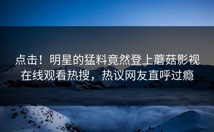 点击！明星的猛料竟然登上蘑菇影视在线观看热搜，热议网友直呼过瘾