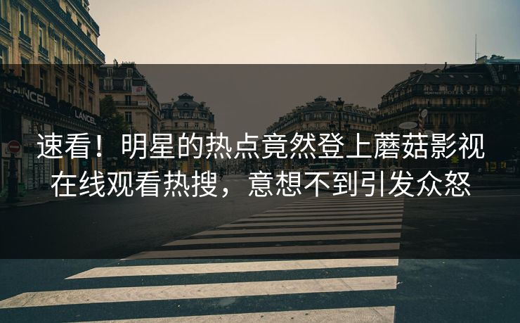 速看！明星的热点竟然登上蘑菇影视在线观看热搜，意想不到引发众怒