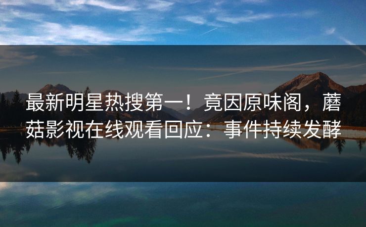 最新明星热搜第一！竟因原味阁，蘑菇影视在线观看回应：事件持续发酵