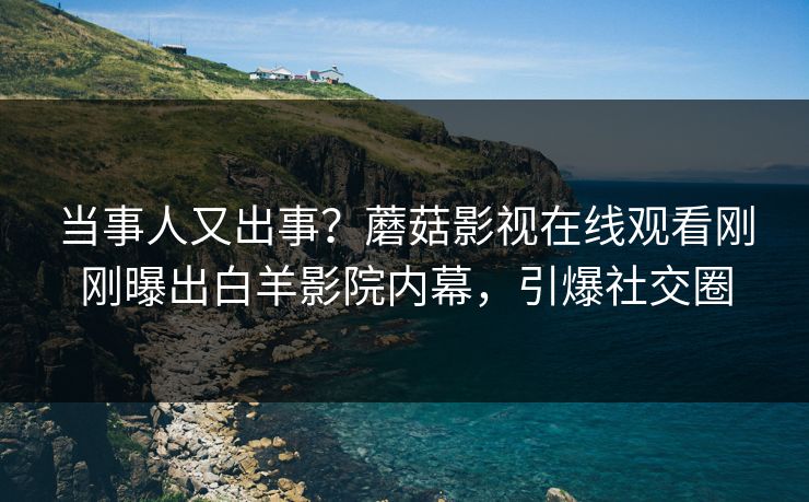 当事人又出事？蘑菇影视在线观看刚刚曝出白羊影院内幕，引爆社交圈