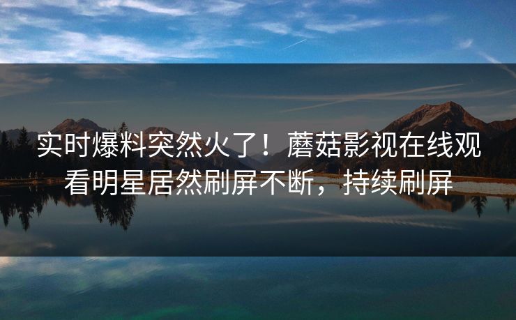 实时爆料突然火了！蘑菇影视在线观看明星居然刷屏不断，持续刷屏