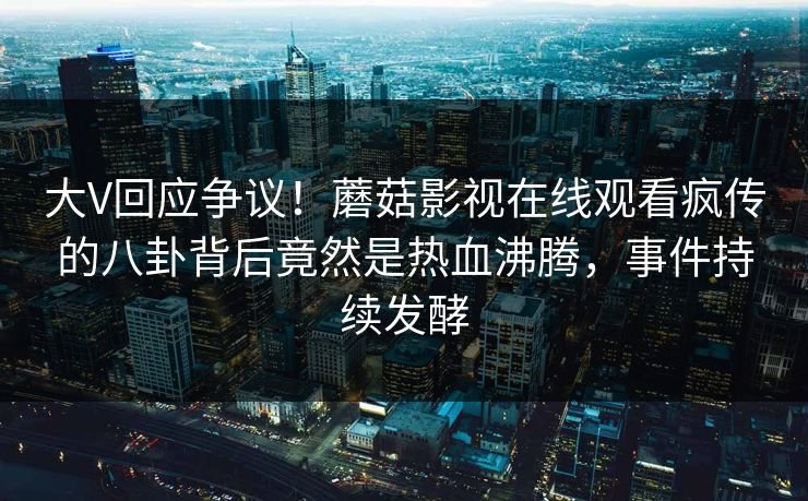 大V回应争议！蘑菇影视在线观看疯传的八卦背后竟然是热血沸腾，事件持续发酵