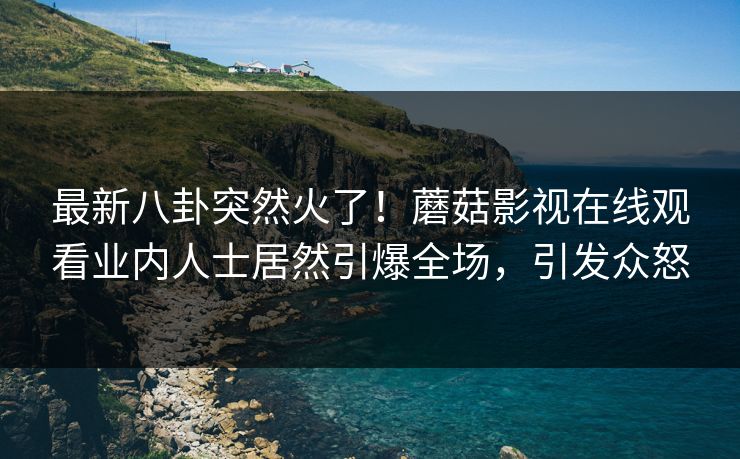 最新八卦突然火了！蘑菇影视在线观看业内人士居然引爆全场，引发众怒