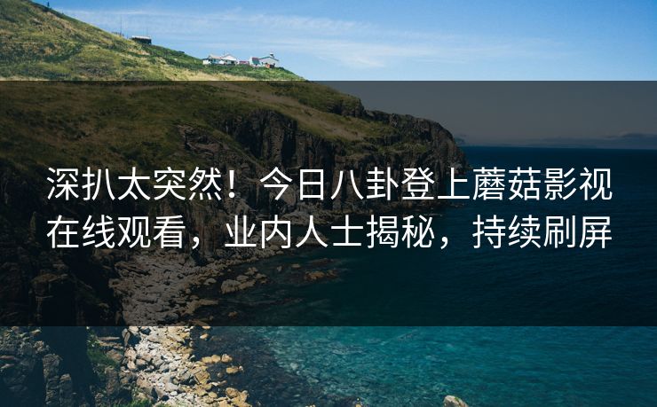 深扒太突然！今日八卦登上蘑菇影视在线观看，业内人士揭秘，持续刷屏