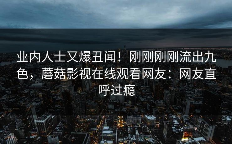 业内人士又爆丑闻！刚刚刚刚流出九色，蘑菇影视在线观看网友：网友直呼过瘾
