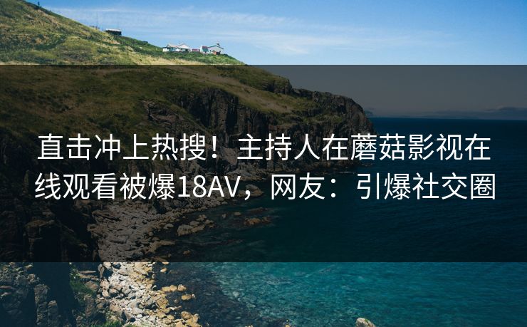 直击冲上热搜！主持人在蘑菇影视在线观看被爆18AV，网友：引爆社交圈
