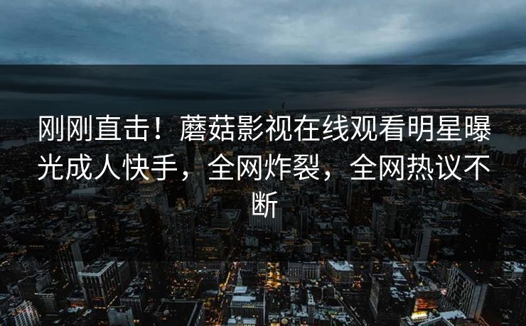 刚刚直击！蘑菇影视在线观看明星曝光成人快手，全网炸裂，全网热议不断