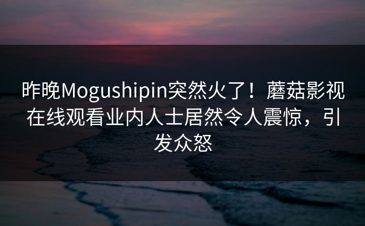昨晚Mogushipin突然火了！蘑菇影视在线观看业内人士居然令人震惊，引发众怒