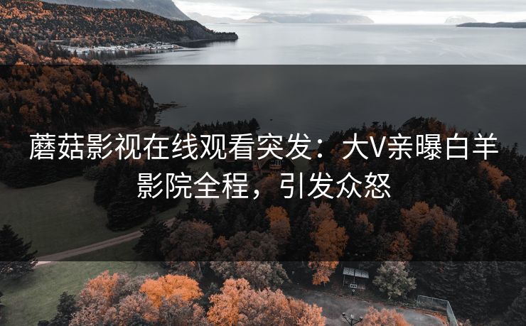 蘑菇影视在线观看突发：大V亲曝白羊影院全程，引发众怒