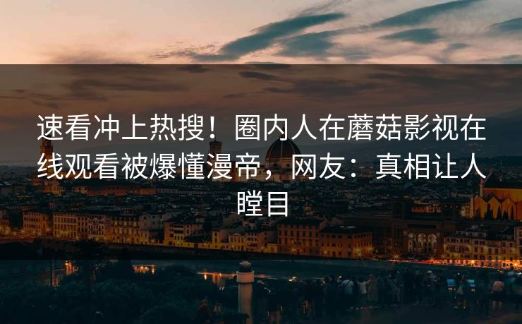 速看冲上热搜！圈内人在蘑菇影视在线观看被爆懂漫帝，网友：真相让人瞠目