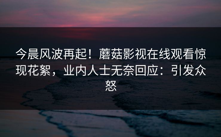 今晨风波再起！蘑菇影视在线观看惊现花絮，业内人士无奈回应：引发众怒