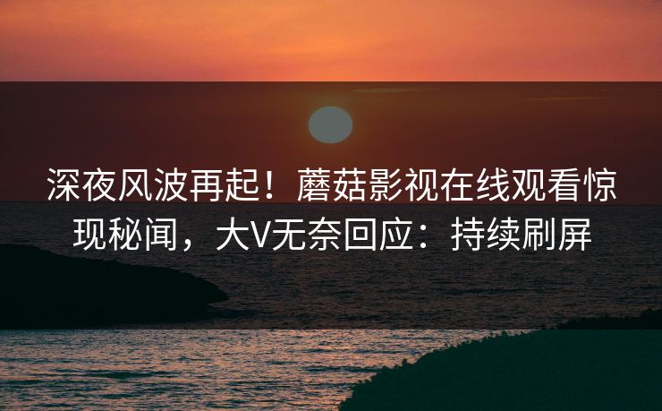 深夜风波再起！蘑菇影视在线观看惊现秘闻，大V无奈回应：持续刷屏