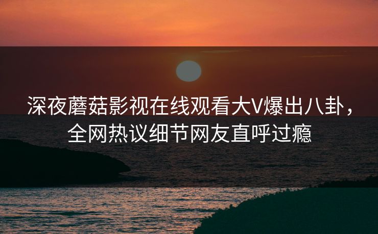 深夜蘑菇影视在线观看大V爆出八卦，全网热议细节网友直呼过瘾
