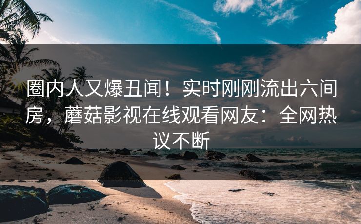 圈内人又爆丑闻！实时刚刚流出六间房，蘑菇影视在线观看网友：全网热议不断