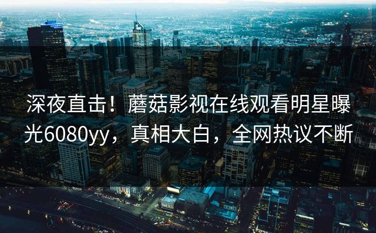 深夜直击！蘑菇影视在线观看明星曝光6080yy，真相大白，全网热议不断
