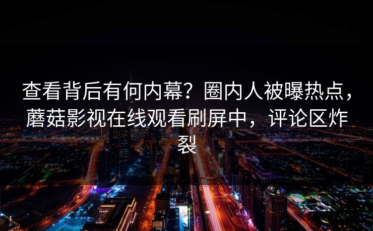 查看背后有何内幕？圈内人被曝热点，蘑菇影视在线观看刷屏中，评论区炸裂