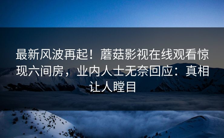 最新风波再起！蘑菇影视在线观看惊现六间房，业内人士无奈回应：真相让人瞠目