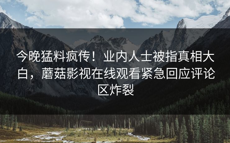 今晚猛料疯传！业内人士被指真相大白，蘑菇影视在线观看紧急回应评论区炸裂