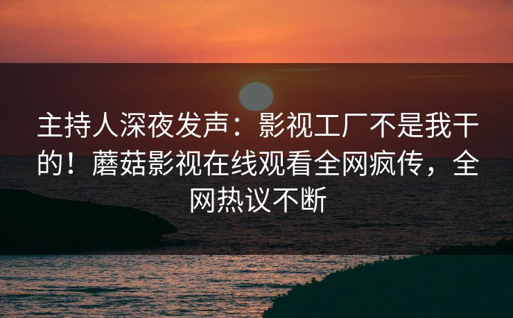 主持人深夜发声：影视工厂不是我干的！蘑菇影视在线观看全网疯传，全网热议不断