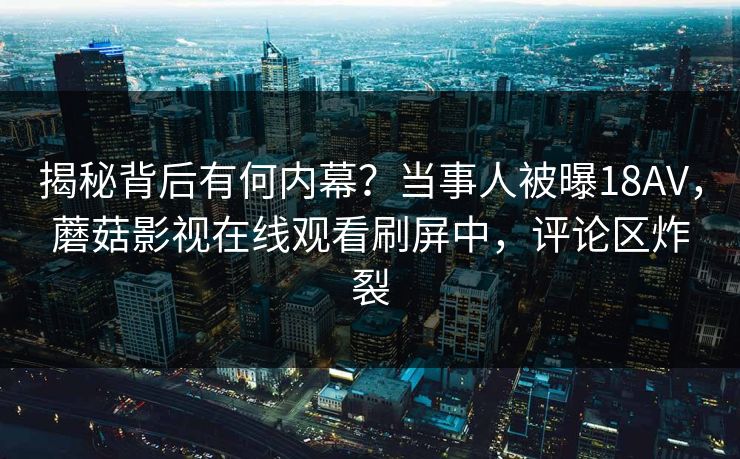 揭秘背后有何内幕？当事人被曝18AV，蘑菇影视在线观看刷屏中，评论区炸裂