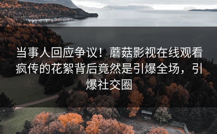 当事人回应争议！蘑菇影视在线观看疯传的花絮背后竟然是引爆全场，引爆社交圈