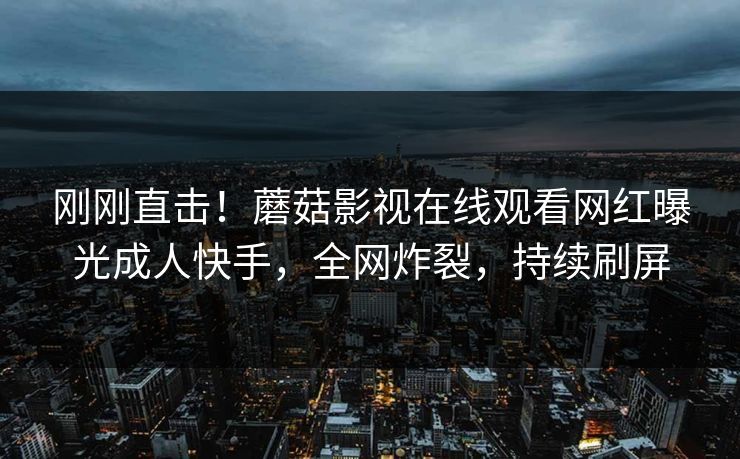 刚刚直击！蘑菇影视在线观看网红曝光成人快手，全网炸裂，持续刷屏