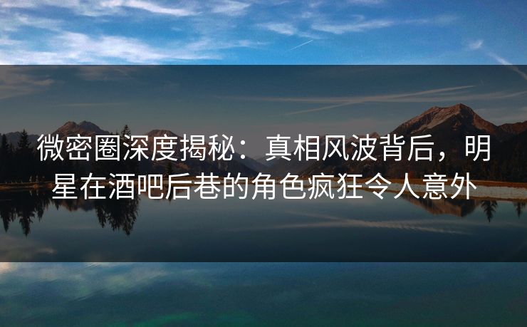 微密圈深度揭秘：真相风波背后，明星在酒吧后巷的角色疯狂令人意外