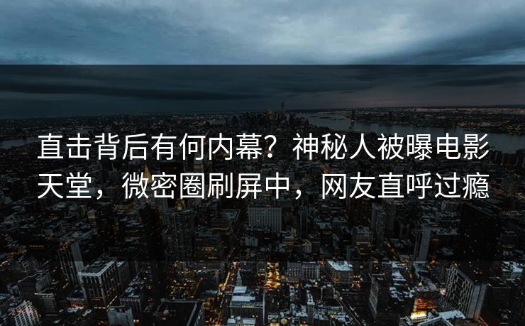 直击背后有何内幕？神秘人被曝电影天堂，微密圈刷屏中，网友直呼过瘾