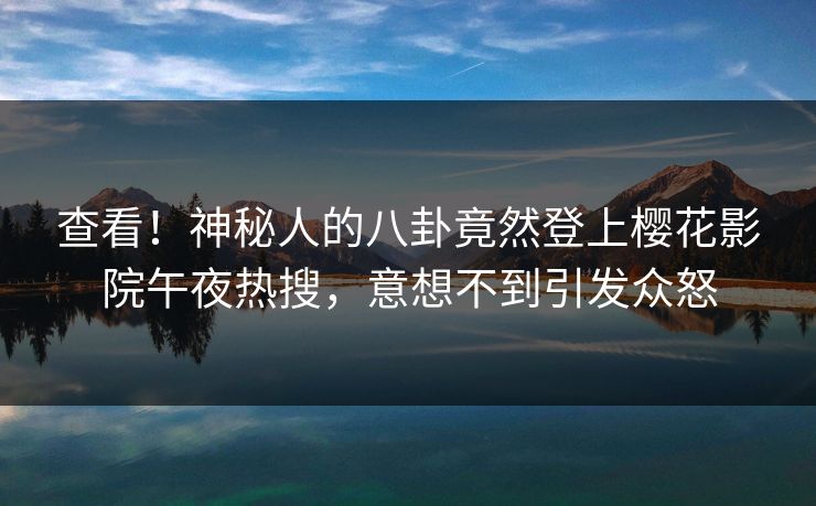 查看！神秘人的八卦竟然登上樱花影院午夜热搜，意想不到引发众怒