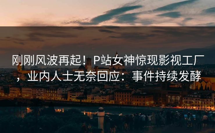刚刚风波再起！P站女神惊现影视工厂，业内人士无奈回应：事件持续发酵