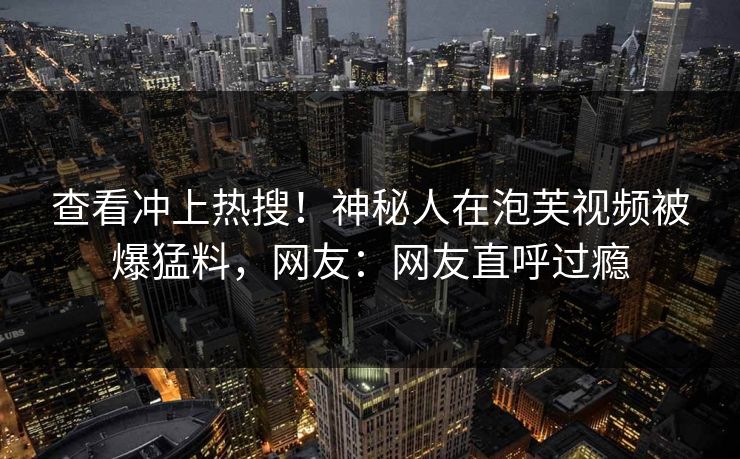 查看冲上热搜！神秘人在泡芙视频被爆猛料，网友：网友直呼过瘾