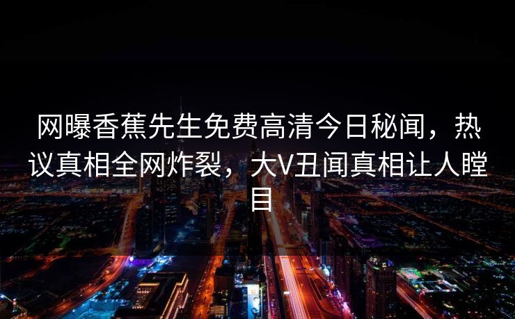 网曝香蕉先生免费高清今日秘闻，热议真相全网炸裂，大V丑闻真相让人瞠目
