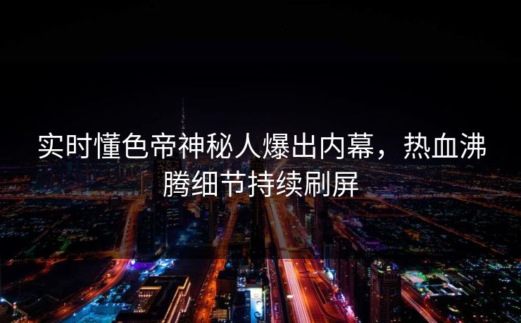 实时懂色帝神秘人爆出内幕，热血沸腾细节持续刷屏