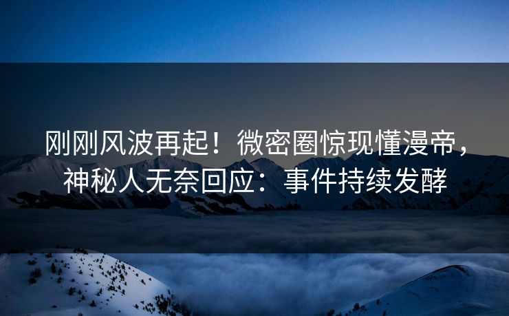 刚刚风波再起！微密圈惊现懂漫帝，神秘人无奈回应：事件持续发酵