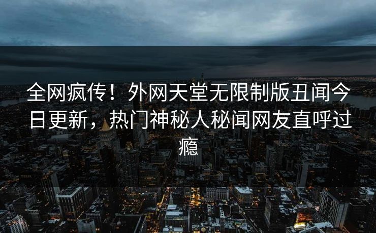 全网疯传！外网天堂无限制版丑闻今日更新，热门神秘人秘闻网友直呼过瘾