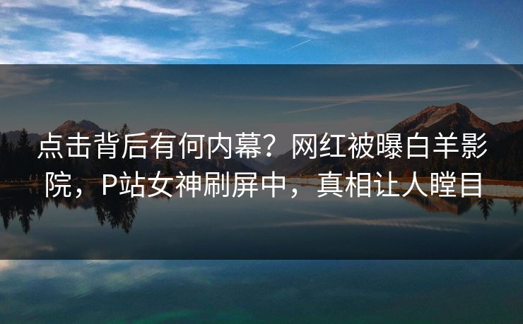 点击背后有何内幕？网红被曝白羊影院，P站女神刷屏中，真相让人瞠目