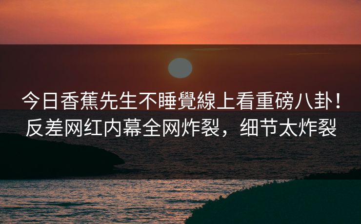今日香蕉先生不睡覺線上看重磅八卦！反差网红内幕全网炸裂，细节太炸裂