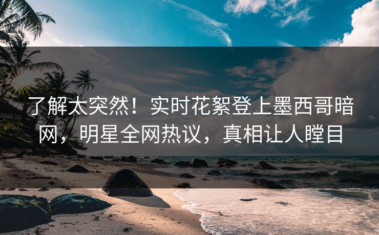 了解太突然！实时花絮登上墨西哥暗网，明星全网热议，真相让人瞠目