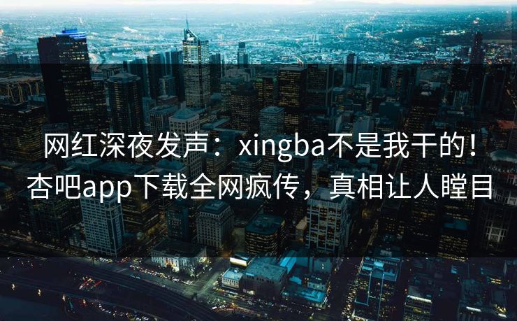 网红深夜发声：xingba不是我干的！杏吧app下载全网疯传，真相让人瞠目