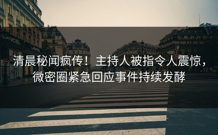 清晨秘闻疯传！主持人被指令人震惊，微密圈紧急回应事件持续发酵