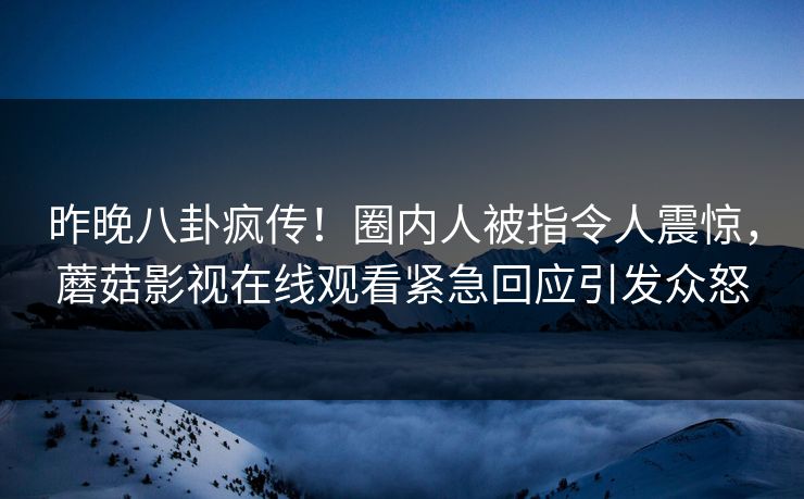 昨晚八卦疯传！圈内人被指令人震惊，蘑菇影视在线观看紧急回应引发众怒